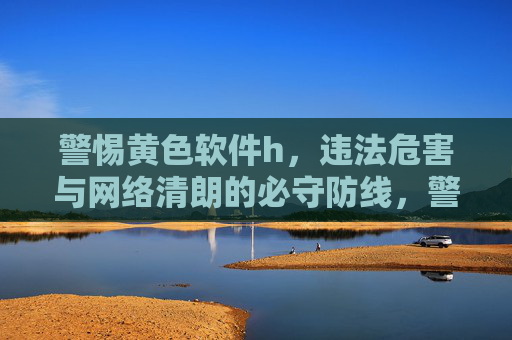 警惕黄色软件h，违法危害与网络清朗的必守防线，警惕黄色软件违法危害，筑牢网络清朗必守防线