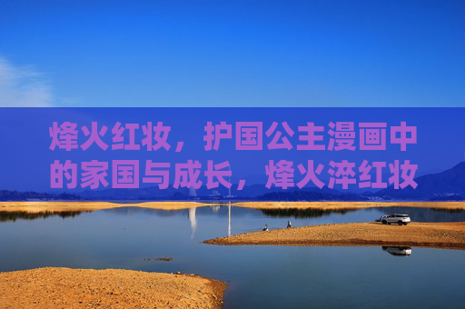 烽火红妆,护国公主漫画中的家国与成长,烽火淬红妆,护国公主的家国成长 烽火红妆,护国公主漫画中的家国与成长,烽火淬红妆,护国公主的家国成长