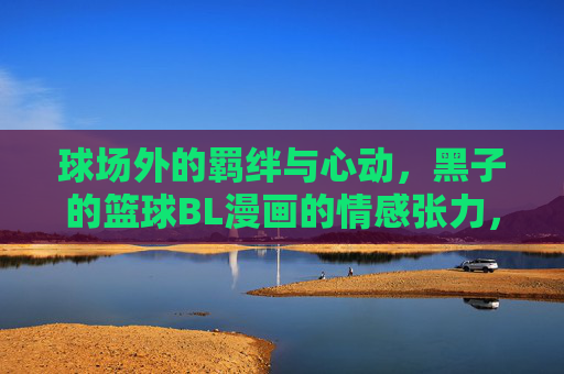 球场外的羁绊与心动，黑子的篮球BL漫画的情感张力，黑子的篮球BL，球场羁绊与心动的情感张力