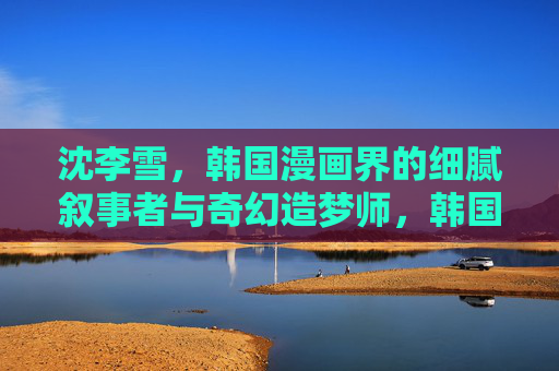 沈李雪,韩国漫画界的细腻叙事者与奇幻造梦师,韩国漫画界的细腻叙事者与奇幻造梦师 沈李雪,韩国漫画界的细腻叙事者与奇幻造梦师,韩国漫画界的细腻叙事者与奇幻造梦师