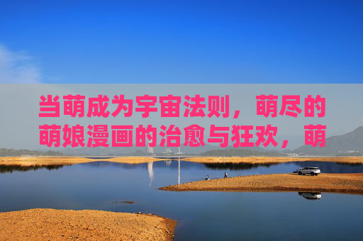 当萌成为宇宙法则,萌尽的萌娘漫画的治愈与狂欢,萌法则之下,萌娘漫画的治愈狂欢 当萌成为宇宙法则,萌尽的萌娘漫画的治愈与狂欢,萌法则之下,萌娘漫画的治愈狂欢