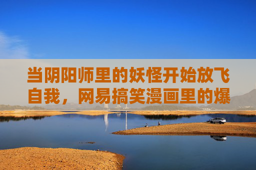当阴阳师里的妖怪开始放飞自我，网易搞笑漫画里的爆笑人间，网易阴阳师妖怪放飞记，爆笑人间