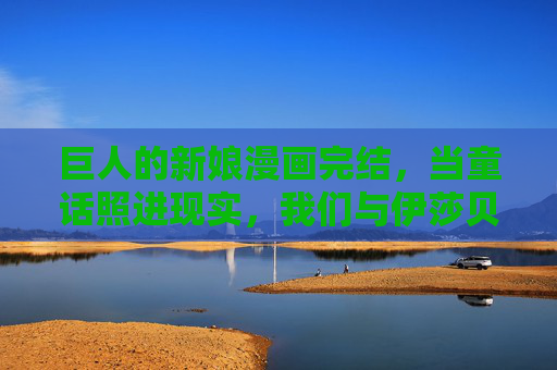 巨人的新娘漫画完结,当童话照进现实,我们与伊莎贝尔的旅程终章,巨人的新娘终章,童话照进现实的旅程落幕 巨人的新娘漫画完结,当童话照进现实,我们与伊莎贝尔的旅程终章,巨人的新娘终章,童话照进现实的旅程落幕