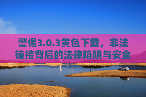 警惕3.0.3黄色下载，非法链接背后的法律陷阱与安全风险，警惕3.0.3黄色下载，非法链接背后的法律陷阱与安全风险
