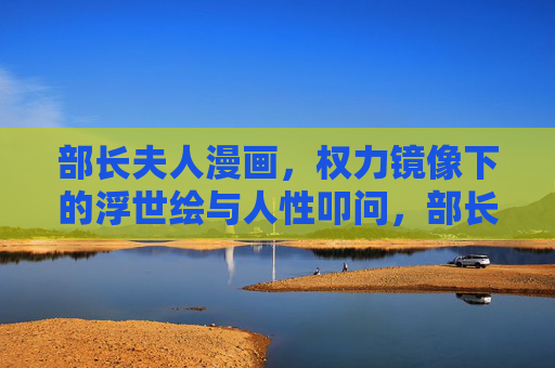 部长夫人漫画,权力镜像下的浮世绘与人性叩问,部长夫人,权力浮世绘中的人性叩问 部长夫人漫画,权力镜像下的浮世绘与人性叩问,部长夫人,权力浮世绘中的人性叩问