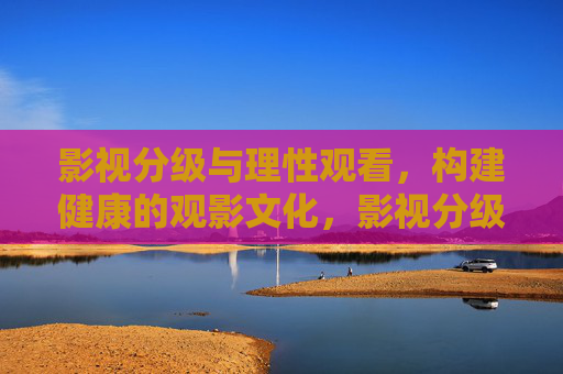 影视分级与理性观看，构建健康的观影文化，影视分级与理性观看，构建健康观影文化