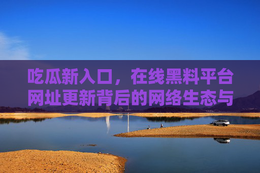 吃瓜新入口，在线黑料平台网址更新背后的网络生态与隐忧，黑料平台网址更新，吃瓜新入口背后的网络生态与隐忧