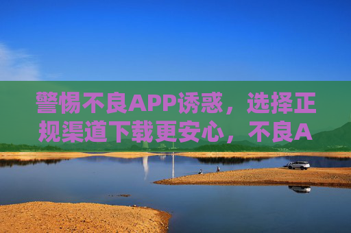 警惕不良APP诱惑，选择正规渠道下载更安心，不良APP诱惑需警惕，正规下载才安心