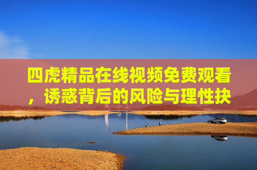 四虎精品在线视频免费观看,诱惑背后的风险与理性抉择,四虎精品在线视频,免费诱惑背后的风险与理性抉择 四虎精品在线视频免费观看,诱惑背后的风险与理性抉择,四虎精品在线视频,免费诱惑背后的风险与理性抉择