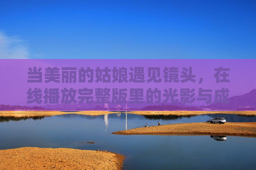 当美丽的姑娘遇见镜头，在线播放完整版里的光影与成长，姑娘与镜头，光影里的成长印记