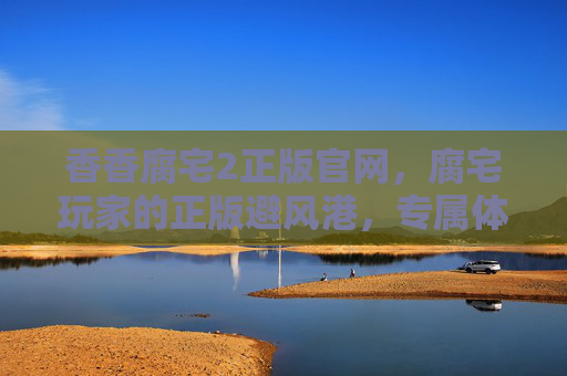 香香腐宅2正版官网，腐宅玩家的正版避风港，专属体验从这里开始，香香腐宅2正版官网，腐宅玩家的专属正版避风港