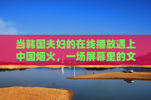 当韩国夫妇的在线播放遇上中国烟火,一场屏幕里的文化双向奔赴,烟火映屏幕,中韩文化双向奔赴 当韩国夫妇的在线播放遇上中国烟火,一场屏幕里的文化双向奔赴,烟火映屏幕,中韩文化双向奔赴