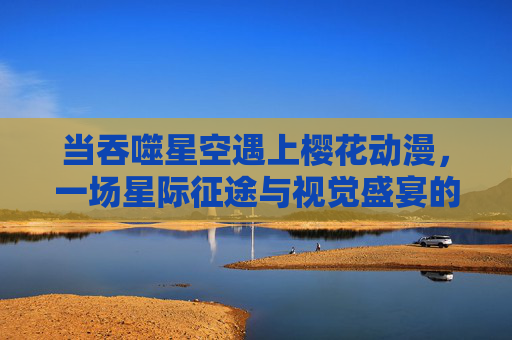 当吞噬星空遇上樱花动漫，一场星际征途与视觉盛宴的双向奔赴，吞噬星空×樱花动漫，星际征途与视觉盛宴的双向奔赴