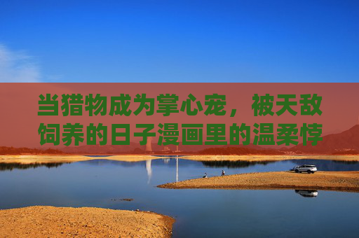 当猎物成为掌心宠，被天敌饲养的日子漫画里的温柔悖论，猎物成宠，天敌饲养的温柔悖论