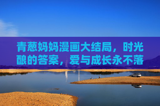 青葱妈妈漫画大结局，时光酿的答案，爱与成长永不落幕，青葱妈妈大结局，时光酿的答案，爱与成长永不落幕