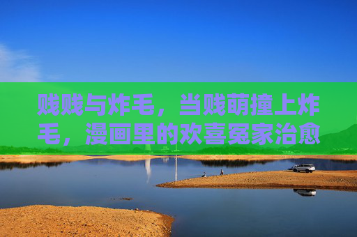 贱贱与炸毛,当贱萌撞上炸毛,漫画里的欢喜冤家治愈力,当贱萌撞上炸毛,漫画欢喜冤家的治愈力 贱贱与炸毛,当贱萌撞上炸毛,漫画里的欢喜冤家治愈力,当贱萌撞上炸毛,漫画欢喜冤家的治愈力