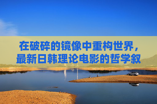 在破碎的镜像中重构世界,最新日韩理论电影的哲学叙事与形式实验,破碎镜像中的世界重构,最新日韩理论电影的哲学叙事与形式实验 在破碎的镜像中重构世界,最新日韩理论电影的哲学叙事与形式实验,破碎镜像中的世界重构,最新日韩理论电影的哲学叙事与形式实验