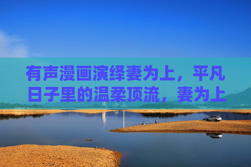 有声漫画演绎妻为上，平凡日子里的温柔顶流，妻为上，平凡日子里的温柔顶流
