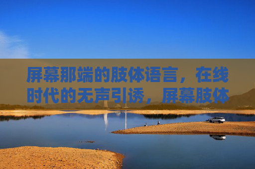 屏幕那端的肢体语言,在线时代的无声引诱,屏幕肢体语言,在线无声引诱 屏幕那端的肢体语言,在线时代的无声引诱,屏幕肢体语言,在线无声引诱