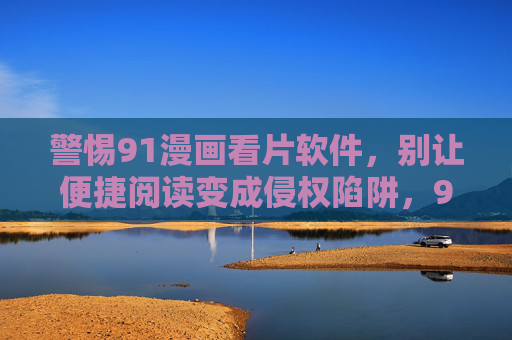 警惕91漫画看片软件,别让便捷阅读变成侵权陷阱,91漫画看片软件,警惕便捷背后的侵权陷阱 警惕91漫画看片软件,别让便捷阅读变成侵权陷阱,91漫画看片软件,警惕便捷背后的侵权陷阱