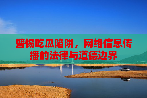 警惕吃瓜陷阱，网络信息传播的法律与道德边界