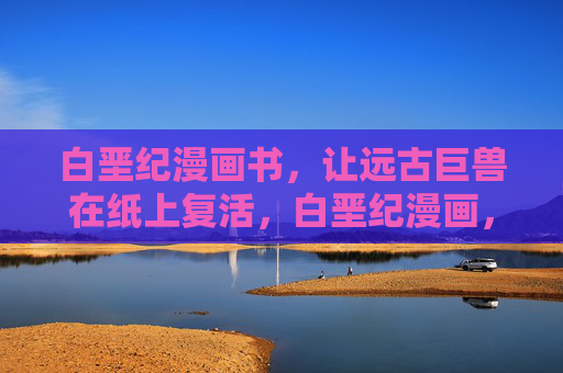 白垩纪漫画书，让远古巨兽在纸上复活，白垩纪漫画，远古巨兽纸上复活