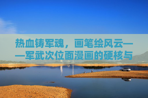 热血铸军魂，画笔绘风云——军武次位面漫画的硬核与情怀，热血军魂铸硬核，画笔风云绘情怀