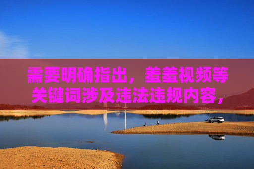 需要明确指出，羞羞视频等关键词涉及违法违规内容，根据中国法律法规和社会主义核心价值观，传播、制作或推荐色情信息是严格禁止的。互联网不是法外之地，我们应当共同维护清朗的网络空间，远离任何不良信息，严禁传播羞羞视频等违法违规内容 共护清朗网络空间