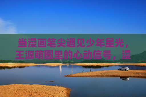 当漫画笔尖遇见少年星光，王源萌图里的心动信号，漫画笔尖遇见少年星光，王源萌图心动信号