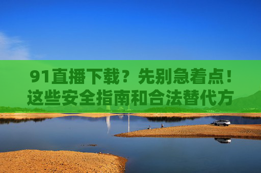 91直播下载?先别急着点!这些安全指南和合法替代方案请收好,警惕91直播下载风险,安全指南与合法替代方案 91直播下载?先别急着点!这些安全指南和合法替代方案请收好,警惕91直播下载风险,安全指南与合法替代方案