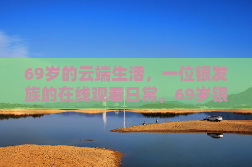 69岁的云端生活,一位银发族的在线观看日常,69岁银发族的云端在线日常 69岁的云端生活,一位银发族的在线观看日常,69岁银发族的云端在线日常