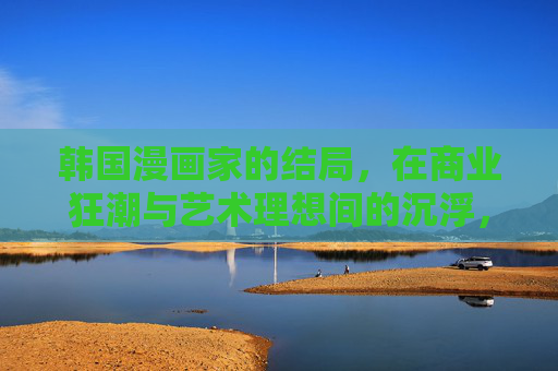 韩国漫画家的结局，在商业狂潮与艺术理想间的沉浮，商业狂潮与艺术理想间沉浮，韩国漫画家的结局