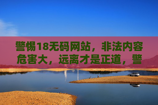 警惕18无码网站，非法内容危害大，远离才是正道，警惕18无码网站，非法内容危害大，远离才是正道