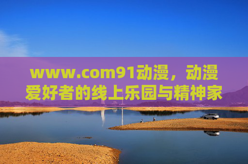 www.com91动漫，动漫爱好者的线上乐园与精神家园，动漫爱好者的线上乐园与精神家园