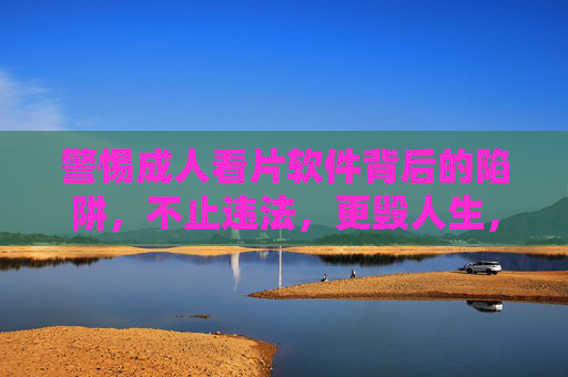 警惕成人看片软件背后的陷阱，不止违法，更毁人生，警惕成人看片软件陷阱，不止违法，更毁人生