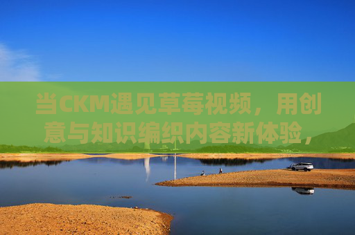 当CKM遇见草莓视频，用创意与知识编织内容新体验，当CKM遇见草莓视频，创意知识编织内容新体验
