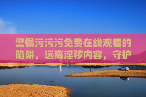 警惕污污污免费在线观看的陷阱,远离淫秽内容,守护健康生活,警惕污污污免费在线观看陷阱,守护健康生活 警惕污污污免费在线观看的陷阱,远离淫秽内容,守护健康生活,警惕污污污免费在线观看陷阱,守护健康生活
