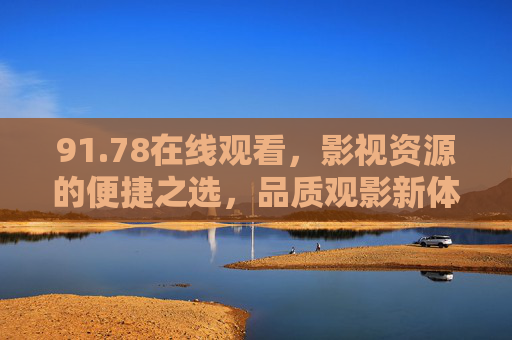 91.78在线观看，影视资源的便捷之选，品质观影新体验，91.78在线观看，便捷影视资源，品质观影新体验