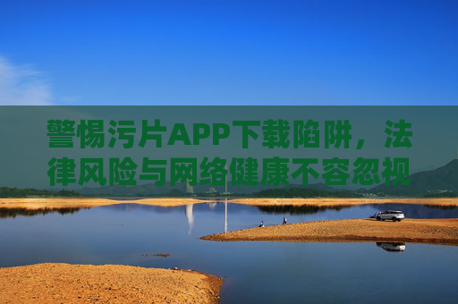 警惕污片APP下载陷阱，法律风险与网络健康不容忽视，污片APP下载陷阱，警惕法律风险与网络健康问题