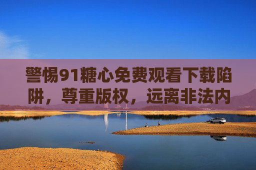 警惕91糖心免费观看下载陷阱，尊重版权，远离非法内容，警惕91糖心免费陷阱，尊重版权，远离非法内容