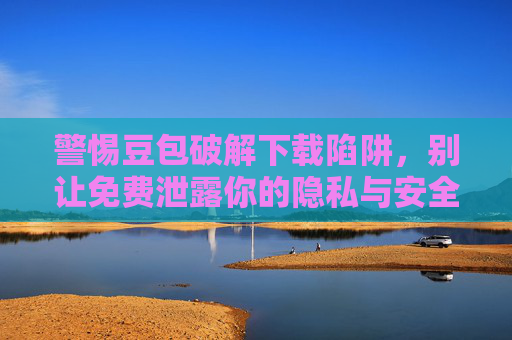 警惕豆包破解下载陷阱，别让免费泄露你的隐私与安全，警惕豆包破解下载陷阱，别让免费泄露你的隐私与安全
