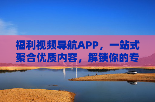 福利视频导航APP，一站式聚合优质内容，解锁你的专属娱乐新体验，福利视频导航APP，一站式聚合，解锁专属娱乐新体验