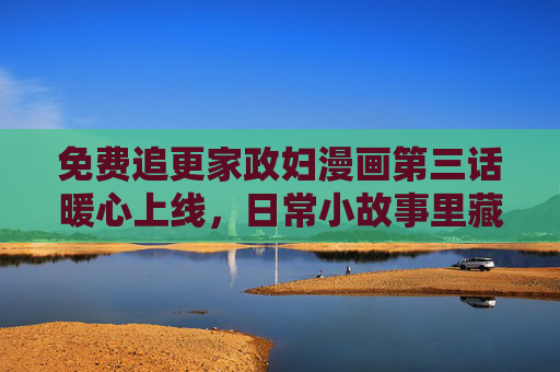 免费追更家政妇漫画第三话暖心上线，日常小故事里藏着大温暖！家政妇漫画第三话暖心上线，日常小故事藏大温暖