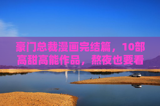 豪门总裁漫画完结篇，10部高甜高能作品，熬夜也要看完！豪门总裁漫画完结篇，10部高甜高能，熬夜必看！