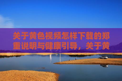 关于黄色视频怎样下载的郑重说明与健康引导，关于黄色视频下载的郑重声明与健康引导