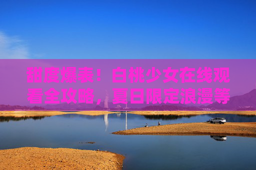 甜度爆表！白桃少女在线观看全攻略，夏日限定浪漫等你解锁，甜度爆表！白桃少女夏日限定在线观看全攻略