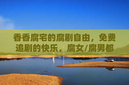香香腐宅的腐剧自由，免费追剧的快乐，腐女/腐男都懂！腐女腐男都懂，腐剧自由，免费追剧的快乐！