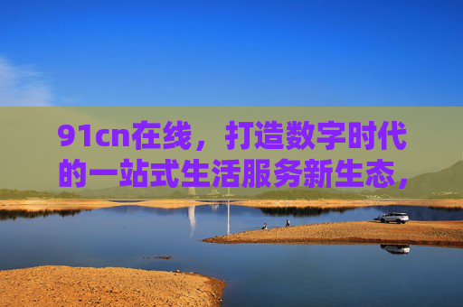 91cn在线，打造数字时代的一站式生活服务新生态，91cn在线，打造数字时代一站式生活服务新生态