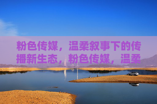 粉色传媒，温柔叙事下的传播新生态，粉色传媒，温柔叙事下的传播新生态