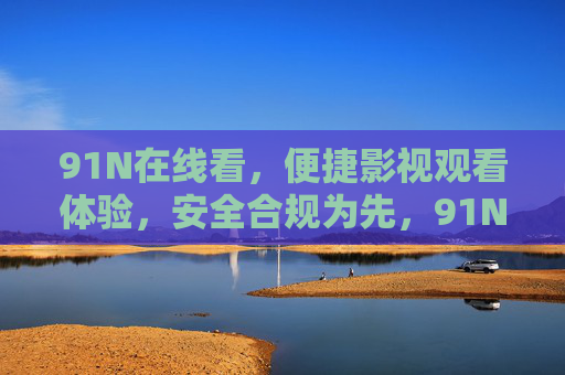 91N在线看，便捷影视观看体验，安全合规为先，91N在线看，便捷安全合规的影视观看体验
